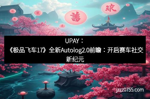 UPAY：《极品飞车17》全新Autolog2.0前瞻：开启赛车社交新纪元