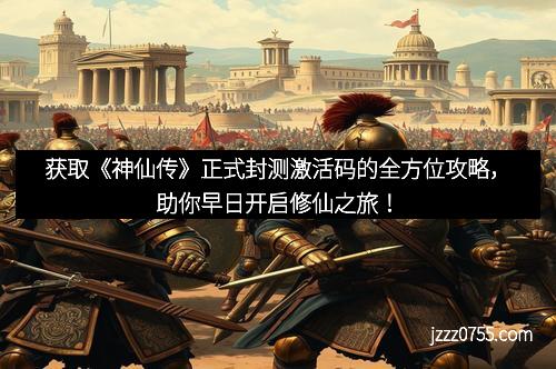 获取《神仙传》正式封测激活码的全方位攻略，助你早日开启修仙之旅！